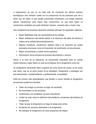 u organización ya que no se trata solo de incorporar los ultimos avances
tecnologicos sino tambien contar con el compromiso de las personas que van a
hacer uso de estos, lo que resulta sumamente complicado y en donde deberian
aplicar mecanismos para lograr este compromiso, ya que para lograr un
compromiso verdadero por parte del factor humano, necesita esto y mucho mas.
Una reingeneria de procesos ideal esta orientada alcanzar los siguientes objetivos:
 Mayor flexibilidad ante las necesidades de los clientes.
 Mayor satisfaccion del cliente debido a la reduccion del plazo de servicio y
mejora de la calidad del producto/servicio.
 Mejores beneficios económicos debidos tanto a la reducción de costes
asociados al proceso como al incremento de rendimiento de los procesos
 Mayor conocimiento y control de los procesos
 Disminución de los tiempos de proceso del producto o servicio
Ahora, a la hora de su aplicación, es sumamente importante tener en cuenta
ciertos factores y estar claros en cual es el enfoque de la reingeniería como tal-
“la reingeniería unicamente debe ocuparse de cómo hacer las cosas, no de cosas
que hacer, que es un tema propio de la estrategia: reingeniería y estrategia son
dos instrumentos complementarios y perfectamente compatibles”
Entre los errores más generalizados que tienden a ocurrir durante la reingeniería
de procesos podemos encontrar:
 Tratar de corregir un proceso en lugar de cambiarlo
 No encontrarse en los procesos
 Conformarse con resultados de poca importancia
 Limitar de ante mano la definición del problema y el alcance del esfuerzo de
reingeniería
 Tratar de que la reingeniería se haga de abajo para arriba
 Escatimar los recursos destinados a la reingeniería
 No distinguir la reingeniería de otros programas de mejora
 