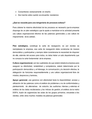  Concentrarse exclusivamente en diseño
 Dar marcha atrás cuando se encuentra resistencia
¿Qué se necesita para una reingeniería de procesos exitosa?
Para obtener la máxima efectividad de los procesos es necesario que la empresa
disponga de un plan estratégico que le ayude a maniobrar en la actividad presente
una cultura organizacional efectiva de las palancas gerenciales y una cultura de
mejoramiento de la calidad.
Plan estratégico, constituye la carta de navegación, es por dondec se
reemplazara la empresa, esa carta de navegación debe construirse de manera
democrática y participativa y siempre debe considerarse la necesidad de disponer
de ella, además del acceso para todos, no debe haber un solo departamento que
no conozca la carta fundamental de la empresa.
Cultura organizacional, son las cualidades de que estará dotada la empresa para
asegurar su efectividad, rentabilidad y competencia, estará determinada por la
participación democrática y el liderazgo, la comunicación y la decisión efectiva, la
delegación de funciones responsablemente y una cultura organizacional libre de
miedos, desprecios y barreras.
Apoyo gerencial, una gerencia con efectividad tiene la disponibilidad, acceso y
utilización de las palancas como el análisis de problemas o no de conformidades y
planteamiento de alternativas de solución, las auditorias internas y externas el
análisis de los datos recolectados y los índices de gestión, el análisis de la matriz
DOFA, buzón de sugerencias las actas de los grupos primarios, encuestas a los
clientes, entre otros muchos modelos de palancas gerenciales
 