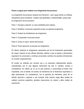 Pasos a seguir para realizar una reingeniería de procesos:
La reingeniería de procesos requiere de innovación , pero sigue siendo un enfoque
disciplinario para el esfuerzo. Existen seis generales y fundamentales pasos para
la reingeniería de los procesos
Paso 1. Escoger y exponer un caso candidato para mejorar.
Paso 2. Identificar el proceso especifico al que se aplicara reingeniería.
Paso 3. Evaluar los facilitadores de reingeniería.
Paso 4. Comprender el proceso actual
Paso 5. Crear un nuevo diseño del proceso
Paso 6. Poner ejecución el proceso de reingeniería.
En última instancia la reingeniería representa uno de los fenómenos gerenciales
de mayor impacto en las últimas décadas, debido a que su rápida y abrumadora
expansión ha provocado y continua provocando cambios de grandes dimensiones
en muchas organizaciones.
El mundo se enfrenta por primera vez a un escenario relativamente abierto,
caracterizado por lo que algunos denominan las tres C: clientes, cambio y
competencia. En efecto ya no es el que produce o comercializa el factor mas
importante, sino el cliente. El cambio se transforma de un fenómeno esporádico a
algo permanente. La competencia, con la apertura de mercados, pasa de un
ámbito nacional o regional a uno mundial. Este entorno exige altos niveles de
calidad, servicios expeditos, grandes reducciones de costos y altos niveles de
producción.
 