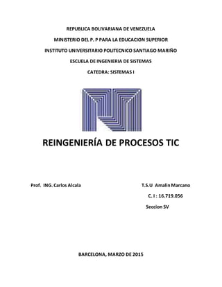 REPUBLICA BOLIVARIANA DE VENEZUELA
MINISTERIO DEL P. P PARA LA EDUCACION SUPERIOR
INSTITUTO UNIVERSITARIO POLITECNICO SANTIAGO MARIÑO
ESCUELA DE INGENIERIA DE SISTEMAS
CATEDRA: SISTEMAS I
REINGENIERÍA DE PROCESOS TIC
Prof. ING. Carlos Alcala T.S.U AmalinMarcano
C. I : 16.719.056
Seccion SV
BARCELONA, MARZO DE 2015
 