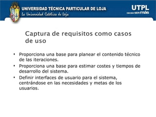 Proporciona una base para planear el contenido técnico de las iteraciones. Proporciona una base para estimar costes y tiempos de desarrollo del sistema. Definir interfaces de usuario para el sistema, centrándose en las necesidades y metas de los usuarios. 
