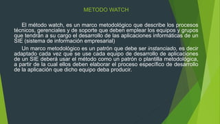 METODO WATCH
El método watch, es un marco metodológico que describe los procesos
técnicos, gerenciales y de soporte que deben emplear los equipos y grupos
que tendrán a su cargo el desarrollo de las aplicaciones informáticas de un
SIE (sistema de información empresarial)
Un marco metodológico es un patrón que debe ser instanciado, es decir
adaptado cada vez que se use cada equipo de desarrollo de aplicaciones
de un SIE deberá usar el método como un patrón o plantilla metodológica,
a partir de la cual ellos deben elaborar el proceso específico de desarrollo
de la aplicación que dicho equipo deba producir.
 