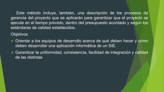 Este método incluye, también, una descripción de los procesos de
gerencia del proyecto que se aplicarán para garantizar que el proyecto se
ejecute en el tiempo previsto, dentro del presupuesto acordado y según los
estándares de calidad establecidos.
Objetivos
 Orientar a los equipos de desarrollo acerca de qué deben hacer y cómo
deben desarrollar una aplicación informática de un SIE.
 Garantizar la uniformidad, consistencia, facilidad de integración y calidad
de las distintas
 