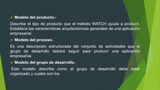  Modelo del producto.-
Describe el tipo de producto que el método WATCH ayuda a producir.
Establece las características arquitectónicas generales de una aplicación
empresarial.
 Modelo del proceso.
Es una descripción estructurada del conjunto de actividades que el
grupo de desarrollo deberá seguir para producir una aplicación
empresarial.
 Modelo del grupo de desarrollo.
Este modelo describe como el grupo de desarrollo debe estar
organizado y cuales son los
 