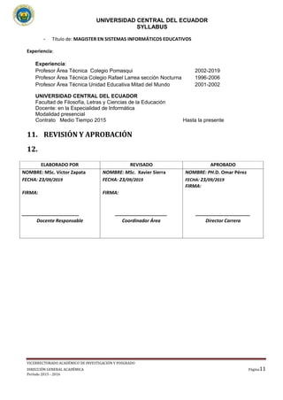 UNIVERSIDAD CENTRAL DEL ECUADOR
SYLLABUS
VICERRECTORADO ACADÉMICO DE INVESTIGACIÓN Y POSGRADO
DIRECCIÓN GENERAL ACADÉMICA
Período 2015 - 2016
Página11
11
__
- Título de: MAGISTER EN SISTEMAS INFORMÁTICOS EDUCATIVOS
Experiencia:
Experiencia:
Profesor Área Técnica Colegio Pomasqui 2002-2019
Profesor Área Técnica Colegio Rafael Larrea sección Nocturna 1996-2006
Profesor Área Técnica Unidad Educativa Mitad del Mundo 2001-2002
UNIVERSIDAD CENTRAL DEL ECUADOR
Facultad de Filosofía, Letras y Ciencias de la Educación
Docente: en la Especialidad de Informática
Modalidad presencial
Contrato Medio Tiempo 2015 Hasta la presente
11. REVISIÓN Y APROBACIÓN
12.
ELABORADO POR REVISADO APROBADO
NOMBRE: MSc. Víctor Zapata
FECHA: 23/09/2019
FIRMA:
______________________
Docente Responsable
NOMBRE: MSc. Xavier Sierra
FECHA: 23/09/2019
FIRMA:
____________________
Coordinador Área
NOMBRE: PH.D. Omar Pérez
FECHA: 23/09/2019
FIRMA:
_____________________
Director Carrera
 