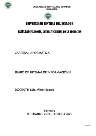 UNIVERSIDAD CENTRAL DEL ECUADOR
SYLLABUS
Página1
UNIVERSIDAD CENTRAL DEL ECUADOR
FACULTAD FILOSOFÍA, LETRAS Y CIENCIAS DE LA EDUCACIÓN
CARRERA: INFORMÁTICA
SILABO DE SISTEMAS DE INFORMACIÓN II
DOCENTE: MSc. Víctor Zapata
Semestre
SEPTIEMBRE 2019 - FEBRERO 2020
 