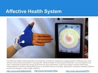 Affective Health System




The Affective Health mobile application and biosensor wristband is designed to engage people in reflecting upon their
behavior and emotional reactions in everyday life. Affective Health mirrors physical movement, skin conductance and
users’ subjectively experienced energy level that they enter themselves. Colors and shapes visualize these three
measurements in real time fluently flowing into an animated history of old data, allowing for comparison between different
events and changes in users’ bodily reactions.
http://youtu.be/jLN6B0aSrW0           http://youtu.be/IwaqhVz9tss                 http://youtu.be/ujxriwApPP4
 
