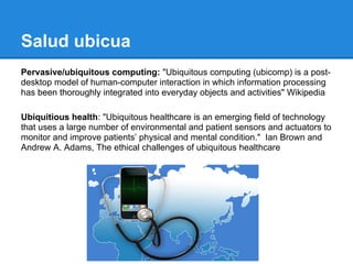 Salud ubicua
Pervasive/ubiquitous computing: "Ubiquitous computing (ubicomp) is a post-
desktop model of human-computer interaction in which information processing
has been thoroughly integrated into everyday objects and activities" Wikipedia

Ubiquitious health: "Ubiquitous healthcare is an emerging field of technology
that uses a large number of environmental and patient sensors and actuators to
monitor and improve patients’ physical and mental condition." Ian Brown and
Andrew A. Adams, The ethical challenges of ubiquitous healthcare
 