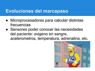 Evoluciones del marcapaso
● Microprocesadores para calcular distintas
  frecuencias
● Sensores poder conocer las necesidades
  del paciente: oxigeno en sangre,
  acelerometros, temperatura, adrenalina, etc.
 