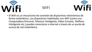WIFI
• El WIFi es un mecanismo de conexión de dispositivos electrónicos de
forma inalámbrica. Los dispositivos habilitados con WiFi (como una
Computadora Personal, Televisor Inteligente, Video Consola, Teléfono
Inteligente etc.) pueden conectarse a internet a través de un punto de
acceso de red inalámbrica.
 