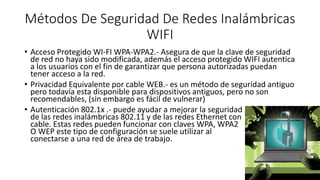 Métodos De Seguridad De Redes Inalámbricas
WIFI
• Acceso Protegido WI-FI WPA-WPA2.- Asegura de que la clave de seguridad
de red no haya sido modificada, además el acceso protegido WIFI autentica
a los usuarios con el fin de garantizar que persona autorizadas puedan
tener acceso a la red.
• Privacidad Equivalente por cable WEB.- es un método de seguridad antiguo
pero todavía esta disponible para dispositivos antiguos, pero no son
recomendables, (sin embargo es fácil de vulnerar)
• Autenticación 802.1x .- puede ayudar a mejorar la seguridad
de las redes inalámbricas 802.11 y de las redes Ethernet con
cable. Estas redes pueden funcionar con claves WPA, WPA2
O WEP este tipo de configuración se suele utilizar al
conectarse a una red de área de trabajo.
 