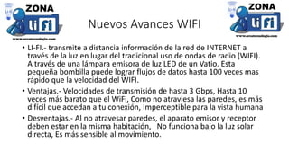 Nuevos Avances WIFI
• LI-FI.- transmite a distancia información de la red de INTERNET a
través de la luz en lugar del tradicional uso de ondas de radio (WIFI).
A través de una lámpara emisora de luz LED de un Vatio. Esta
pequeña bombilla puede lograr flujos de datos hasta 100 veces mas
rápido que la velocidad del WIFI.
• Ventajas.- Velocidades de transmisión de hasta 3 Gbps, Hasta 10
veces más barato que el WiFi, Como no atraviesa las paredes, es más
difícil que accedan a tu conexión, Imperceptible para la vista humana
• Desventajas.- Al no atravesar paredes, el aparato emisor y receptor
deben estar en la misma habitación, No funciona bajo la luz solar
directa, Es más sensible al movimiento.
 