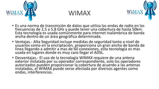 WIMAX
• Es una norma de transmisión de datos que utiliza las ondas de radio en las
frecuencias de 2,5 a 5,8 GHz y puede tener una cobertura de hasta 50km.
Esta tecnología es usada comúnmente para internet inalámbrica de banda
ancha dentro de un área geográfica determinada.
• Ventajas.- Alta Seguridad incluye medidas de seguridad tanto a nivel de
usuarios como en la encriptación, proporciona un gran ancho de banda de
línea llegando a admitir a mas de 60 conexiones, esta tecnología es mas
usada en lugares donde es muy caro llegar el ADSL.
• Desventajas.- El uso de la tecnología WIMAX requiere de una antena
exterior instalada por su operador correspondiente, solo los operadores
autorizados pueden proporcionar la cobertura de acuerdo a las antenas
instaladas, el WIMAX puede verse afectada por diversos agentes como
ondas, interferencias.
 