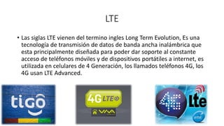 LTE
• Las siglas LTE vienen del termino ingles Long Term Evolution, Es una
tecnología de transmisión de datos de banda ancha inalámbrica que
esta principalmente diseñada para poder dar soporte al constante
acceso de teléfonos móviles y de dispositivos portátiles a internet, es
utilizada en celulares de 4 Generación, los llamados teléfonos 4G, los
4G usan LTE Advanced.
 