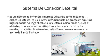 Sistema De Conexión Satelital
• Es un método de conexión a internet utilizando como medio de
enlace un satélite, es un sistema recomendable de acceso en aquellos
lugares donde no llega el cable o la telefonía, como zonas rurales o
alejadas, en una ciudad constituye un sistema alternativo a los
usuales, para evitar la saturación de las líneas convencionales y un
ancho de banda limitado.
 