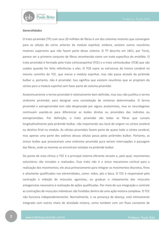 Generalidades

    O trato piramidal (TP) com seus 20 milhões de fibras é um dos sistemas motores que convergem
    para as células do corno anterior da medula espinhal, embora, existem outros neurônios
    motores superiores que não fazem parte desse sistema. O TP descrito em 1851, por Türck,
    parece ser o primeiro conjunto de fibras reconhecido como um trato específico do encéfalo. O
    trato piramidal é formado pelo trato córticoespinhal (TCE) e o trato córticobulbar (TCB) que são
    usados quando for feita referências a eles. O TCB supre as estruturas do tronco cerebral no
    mesmo caminho do TCE, que inerva a medula espinhal, mas não passa através da pirâmide
    bulbar e, portanto, não é piramidal. Isso significa que existem neurônios que se projetam do
    córtex para a medula espinhal sem fazer parte do sistema piramidal.

    Anatomicamente o termo piramidal é relativamente bem definido, mas isso não justifica o termo
    síndrome piramidal, para designar uma constelação de sintomas determinados. O termo
    piramidal e extrapiramidal tem sido desprezado por alguns anatomistas, mas os neurologistas
    continuam usando-os para diferenciar as lesões diretas ou piramidais das indiretas ou
    extrapiramidais. Por definição, o trato piramidal são todas as fibras que cursam
    longitudinalmente pela pirâmide bulbar, não importando seu local de origem no córtex cerebral
    ou destino final na medula. As células piramidais fazem parte de quase todo o córtex cerebral,
    mas apenas uma parte dos axônios dessas células passa pelas pirâmides bulbar. Portanto, as
    únicas lesões que provocariam uma síndrome piramidal pura seriam interrupções à passagem
    das fibras, onde as mesmas se encontram isoladas na pirâmide bulbar.

    Do ponto de vista clínico o TCE é o principal sistema eferente através e, pelo qual, movimentos
    voluntários são iniciados e realizados. Esse trato não é o único mecanismo cortical para a
    realização dos movimentos; ele atua primariamente para integrar os movimentos discretos, finos
    e altamente qualificados nas extremidades, como: mãos, pés e boca. O TCE é responsável pela
    contração e inibição de músculos agonistas, ou graduar o relaxamento dos músculos
    antagonistas necessária à realização de ações qualificadas. Por meio de sua integração e controle
    as contrações de músculos individuais são fundidos dentro de uma ação motora complexa. O TCE
    não funciona independentemente. Normalmente, e na presença de doença, está intimamente
    integrado com outros níveis de atividade motora, como também com um fluxo constante de



2
 