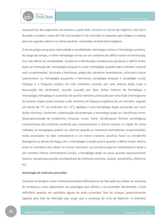 asa posterior dos segmentos da medula e, parte dele, termina no núcleo do trigêmio e de Goll e
     Burdach e recebe o nome de TCB. Sua função é a de controlar os impulsos que chegam à medula
     para em seguida subirem ao córtex parietal, realizando um feed-back negativo.

     O termo plegia serve para motricidade e sensibilidade: hemiplegia motora e hemiplegia sensitiva.
     Ao longo do tempo, o nome hemiplegia tornou-se um sinônimo de déficit motor no hemicorpo,
     mas não déficit de sensibilidade. Conforme a distribuição somática das paralisias o déficit motor
     pode ser chamado de: monoplegia braquial e crural; hemiplegia quando todo o dimídio corporal
     está comprometido, incluindo a hemitesta; plegia dos membros homolaterais, incluindo o facial
     supranuclear ou hemiplegia poupando a hemitesta; paraplegia braquial e paraplegia crural;
     triplegia é a fraqueza motora em três membros causada por uma mesma lesão (veja a
     decussação das pirâmides), quando causado por duas lesões trata-se de hemiplegia e
     monoplegia; tetraplegia é a paralisia de quatro membros provocada por uma lesão (meningeoma
     do forame magno pode começar a dar sintomas de fraqueza espástica de um membro, seguido
     em forma de “U” ou síndrome em “U”); diplegia é uma hemiplegia dupla provocada por duas
     lesões distintas. Conforme a distribuição da proporção a hemiplegia pode ser classificada como:
     desproporcionada de predomínio braquial, crural, facial, faciobraquial (formas semiológicas
     características das embolias cerebrais que comprometem a artéria silviana na região da coroa
     radiada); as hemiplegias podem ser alternas quando os membros homolaterais comprometidos
     estão associados no lado contralateral a um nervo craniano: paralisia facial ou estrabismo
     divergente ou desvio da língua, etc; a hemiplegia cruzada ocorre quando o déficit motor alterna
     entre os membros sem afetar os nervos cranianos: um membro superior homolateral à lesão e
     um membro inferior contralateral à lesão; a hemiplegia pode ser pura, quando exclusivamente
     motora; complicada quando acompanhada de síndrome sensitiva, atáxica, amiotrófica, distônica,
     etc.

     Semiologia da síndrome piramidal

     Costuma-se designar como síndrome piramidal deficitária ou de liberação ou ambas, ao conjunto
     de sintomas e sinais observáveis em patologias que afetam a via piramidal. Geralmente, a fase
     deficitária aparece em episódios agudo da lesão piramidal, fase de choque; posteriormente
     seguida pela fase de liberação que surge com a presença do sinal de Babinski. A síndrome



26
 