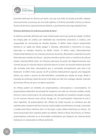 piramidal destrutiva foi descrita por Barré, sem que essa falha da função piramidal, implique
     necessariamente na presença de uma lesão objetiva. A síndrome piramidal irritativa ou clássica
     foi descrita primeiro, especialmente por Babinski, a qual determina descarga epiléptica focal.

     Sintomas deficitários da síndrome piramidal de Barré

     A síndrome piramidal deficitária por lesão ortopiramidal ocorre por perda da inibição. O déficit
     de energia pode ser cinético com debilidade dos movimentos voluntários e, estático, com
     incapacidade de manutenção de atitudes forçadas. O déficit motor cortical ortopiramidal
     distribui-se na região dos dedos polegar e indicador, dificultando o movimento em pinça,
     observado na manobra dinâmica de Müller Fischer. O déficit motor córticosubcortical
     ortopiramidal distribui-se nos músculos extensores do punho, dificultando a extensão do punho
     detectado pela manobra de Strauss. paciente estende o punho contra a resistência da mão do
     médico, havendo déficit motor. Os músculos extensores do punho são filogeneticamente mais
     recentes do que os músculos flexores, portanto alteram-se antes. Os músculos flexores do punho
     são inervados pelo feixe rubroespinhal que é controlado, principalmente pela área 6 de
     Brodmann. O déficit motor peculiar da SP se distribui habitualmente segundo uma topografia
     eletiva, que realiza a postura de Wernicke-Mann, constituída por adução do braço, flexão e
     pronação do antebraço, flexão do punho e dos dedos da mão com o polegar aduzido; extensão
     do membro inferior, pé varo e em ligeiro equinismo.

     Os reflexos podem ser divididos em proprioceptivos, exteroceptivos e visceroceptivos. Os
     proprioceptivos dependem da excitação de receptores com sede nos músculos, tendões, sáculo,
     utrículo e canais semicirculares. Os exteroceptivos são captados em receptores situados na pele,
     ou em mucosas externas como córnea, faringe, etc. Os visceroceptivos relacionam-se com o
     setor vegetativo. Os proprioceptivos são: reflexos de tração muscular ou miotáticos que são
     captados pelos receptores do fuso muscular e pelos órgãos neurotendíneos de Golgi, conduzidos
     à medula pelas fibras mielínicas tipo I e II de Lloyd; e pelos reflexos labirínticos ou tônicos. Ao
     serem pesquisadas duas respostas podem ser obtidas: clônica e tônica. Na primeira, os reflexos
     proprioceptivos estimulam-se as terminações anuloespirais que disparam aos motoneurônios
     medulares α-1, provocando os reflexos profundos.




27
 