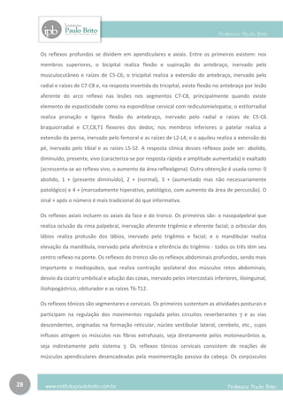Os reflexos profundos se dividem em apendiculares e axiais. Entre os primeiros existem: nos
     membros superiores, o bicipital realiza flexão e supinação do antebraço, inervado pelo
     musculocutâneo e raízes de C5-C6; o tricipital realiza a extensão do antebraço, inervado pelo
     radial e raízes de C7-C8 e, na resposta invertida do tricipital, existe flexão no antebraço por lesão
     aferente do arco reflexo nas lesões nos segmentos C7-C8, principalmente quando existe
     elemento de espasticidade como na espondilose cervical com rediculomielopatia; o estilorradial
     realiza pronação e ligeira flexão do antebraço, inervado pelo radial e raízes de C5-C6
     braquiorradial e C7,C8,T1 flexores dos dedos; nos membros inferiores o patelar realiza a
     extensão da perna, inervado pelo femoral e as raízes de L2-L4; e o aquileu realiza a extensão do
     pé, inervado pelo tibial e as raízes L5-S2. A resposta clínica desses reflexos pode ser: abolido,
     diminuído, presente, vivo (caracteriza-se por resposta rápida e amplitude aumentada) e exaltado
     (acrescenta-se ao reflexo vivo, o aumento da área reflexógena). Outra obtenção é usada como: 0
     abolido, 1 + (presente diminuído), 2 + (normal), 3 + (aumentado mas não necessariamente
     patológico) e 4 + (marcadamente hiperativo, patológico, com aumento da área de percussão). O
     sinal + após o número é mais tradicional do que informativa.

     Os reflexos axiais incluem os axiais da face e do tronco. Os primeiros são: o nasopalpebral que
     realiza oclusão da rima palpebral, inervação aferente trigêmio e eferente facial; o orbicular dos
     lábios realiza protusão dos lábios, inervado pelo trigêmio e facial; e o mandibular realiza
     elevação da mandíbula, inervado pela aferência e eferência do trigêmio - todos os três têm seu
     centro reflexo na ponte. Os reflexos do tronco são os reflexos abdominais profundos, sendo mais
     importante o mediopúbco, que realiza contração ipsilateral dos músculos retos abdominais,
     desvio da cicatriz umbilical e adução das coxas, inervado pelos intercostais inferiores, ilíoinguinal,
     ilíohipogástrico, obiturador e as raízes T6-T12.

     Os reflexos tônicos são segmentares e cervicais. Os primeiros sustentam as atividades posturais e
     participam na regulação dos movimentos regulada pelos circuitos reverberantes γ e as vias
     descendentes, originadas na formação reticular, núcleo vestibular lateral, cerebelo, etc., cujos
     influxos atingem os músculos nas fibras extrafusais, seja diretamente pelos motoneurônios α,
     seja indiretamente pelo sistema γ. Os reflexos tônicos cervicais consistem de reações de
     músculos apendiculares desencadeadas pela movimentação passiva da cabeça. Os corpúsculos



28
 