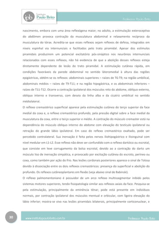 nascimento, embora com uma área reflexógena maior; no adulto, a estimulação exteroceptiva
     do abdômen provoca contração da musculatura abdominal e relaxamento recíproco da
     musculatura do tórax. Acredita-se que esses reflexos sejam reflexos de defesa, integrados em
     níveis espinhal via internunciais e facilitados pelo trato piramidal. Apesar dos estímulos
     piramidais produzirem um potencial excitatório pós-sináptico nos neurônios internunciais
     relacionados com esses reflexos, não há evidencia de que a abolição desses reflexos esteja
     diretamente dependente de lesão do trato piramidal. A estimulação cutânea rápida, em
     condições favoráveis da parede abdominal no sentido láteromedial à altura das regiões
     epigástricas, obtém-se os reflexos: abdominais superiores – raízes de T6-T9; na região umbilical,
     abdominais médios – raízes de T9-T11; e na região hipogástrica, e os abdominais inferiores –
     raízes de T11-T12. Ocorre a contração ipsilateral dos músculos reto do abdome, oblíquo externo,
     oblíquo interno e transverso, com desvio da linha alba e da cicatriz umbilical no sentido
     médiolateral.
     O reflexo cremastérico superficial aparece pela estimulação cutânea do terço superior da face
     medial da coxa e, o reflexo cremastérico profundo, pela pressão digital sobre a face medial da
     musculatura da coxa, entre o terço superior e médio. A contração do músculo cremaster está na
     dependência do músculo oblíquo interno do abdome com elevação do testículo ipsilateral ou
     retração do grande lábio ipsilateral. Em caso do reflexo cremastérico exaltado, pode ser
     percebido contralateral. Sua inervação é feita pelos nervos iliohipogástrico e ilioinguinal com
     nível medular em L1-L2. Esse reflexo não deve ser confundido com o reflexo dartóico ou escrotal,
     que consiste em leve corrugamento da bolsa escrotal, devido ao a contração do darto um
     músculo liso de inervação simpática, e provocado por excitação cutânea do escroto, períneo ou
     coxa, como também por ação do frio. Nas lesões cordonais posteriores aparece o sinal de Tolosa
     devido à dissociação entre os dois reflexos cremastéricos: presença do superficial e abolição do
     profundo. Os reflexos cutâneoplantares em flexão (veja abaixo sinal de Babinski).
     O reflexo palmomentoniano é possuidor de um arco reflexo multissegmentar inibido pelos
     sistemas motores superiores, tendo fisiopatologia similar aos reflexos axiais da face. Pesquisa-se
     pela estimulação, principalmente da eminência tênar; pode está presente em indivíduos
     normais, por contração ipsilateral dos músculos mentual e orbicular, com ligeira elevação do
     lábio inferior; mostra-se vivo nas lesões piramidais bilaterais, principalmente corticonuclear, e



30
 