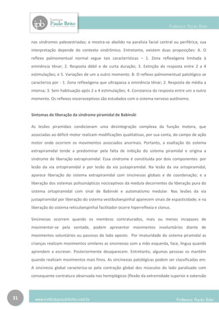 nas síndromes paleoestriadas; e mostra-se abolido na paralisia facial central ou periférica; sua
     interpretação depende do contexto sindrômico. Entretanto, existem duas proposições: A. O
     reflexo palmomentual normal segue tais características – 1. Zona reflexógena limitada à
     eminência tênar; 2. Resposta débil e de curta duração; 3. Extinção da resposta entre 2 a 4
     estimulações; e 5. Variações de um a outro momento. B. O reflexo palmomentual patológico se
     caracteriza por - 1. Zona reflexógena que ultrapassa a eminência tênar; 2. Resposta de média a
     intensa; 3. Sem habituação após 2 a 4 estimulações; 4. Constancia da resposta entre um a outro
     momento. Os reflexos visceroceptivos são estudados com o sistema nervoso autônomo.


     Sintomas de liberação da síndrome piramidal de Babinski

     As lesões piramidais condicionam uma desintegração complexa da função motora, que
     associadas ao déficit motor realizam modificações qualitativas, por sua conta, do campo de ação
     motor onde ocorrem os movimentos associados anormais. Portanto, a exaltação do sistema
     extrapiramidal tende a predominar pela falta de inibição do sistema piramidal e origina a
     síndrome de liberação extrapiramidal. Essa síndrome é constituída por dois componentes: por
     lesão da via ortopiramidal e por lesão da via justapiramidal. Na lesão da via ortopiramidal,
     aparece liberação do sistema extrapiramidal com sincinesias globais e de coordenação; e a
     liberação dos sistemas polissinápticos nociceptivos da medula decorrentes da liberação pura do
     sistema ortopiramidal com sinal de Babinski e automatismo medular. Nas lesões da via
     justapiramidal por liberação do sistema vestibuloespinhal aparecem sinais de espasticidade; e na
     liberação do sistema reticuloespinhal facilitador ocorre hiperreflexia e clonus.

     Sincinesias ocorrem quando os membros contraturados, mais ou menos incapazes de
     movimentar-se pela vontade, podem apresentar movimentos involuntários diante de
     movimentos voluntários ou passivos do lado oposto. Por imaturidade do sistema piramidal as
     crianças realizam movimentos similares as sincinesias com a mão esquerda, face, língua quando
     aprendem a escrever. Posteriormente desaparecem. Entretanto, algumas pessoas os mantêm
     quando realizam movimentos mais finos. As sincinesias patológicas podem ser classificadas em:
     A sincinesia global caracteriza-se pela contração global dos músculos do lado paralisado com
     consequente contratura observada nos hemiplégicos (flexão da extremidade superior e extensão




31
 
