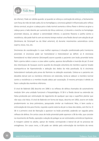 do inferior). Pode ser obtida quando: a) quando se reforça a contração do esforço, o fechamento
     com força da mão do lado sadio; b) no hemiplégico a sincinesia global é influenciada pelo reflexo
     tônica cervical, ao girar a cabeça para o lado normal aumenta o tônus flexor e diminui ao girar a
     cabeça para o lado doente por aumento do tônus extensor; c) durante a marcha na hemiplegia
     piramidal clássica, ao abduzir a extremidade inferior, o paciente flexiona o joelho contra a
     resistência, não pode fazê-lo sem ao mesmo tempo realizar uma flexão dorsal com adução do pé
     (fenômeno de Strümpell ou do tibial anterior); d) durante movimentos automáticos como
     espirro, tosse, riso, etc.

     Sincinesias de coordenação é a que melhor expressa à situação condicionada pelo transtorno
     piramidal. A sincinesia pode ser homolateral e heterolateral ao déficit: a) A sincinesia
     homolateral no tibial anterior (Strümpell) ocorre quando o paciente com lesão piramidal tenta
     fletir a perna sobre a coxa e a coxa sobre a pelve, aparece dorsoflexão e inversão do pé. O sinal
     dos interósseos de Souques ocorre quando da elevação voluntária do membro superior lesado
     acompanha-se de hiperextensão e abdução dos dedos da mão paralisada. b) A sincinesia
     heterolateral realizada pela prova de Raimiste na abdução associada. Coloca-se o paciente em
     decúbito dorsal com os membros inferiores em extensão, tenta-se abduzir o membro normal
     contra a resistência e o membro lesado abduz por associação. O mesmo principio é obtido ao
     fazer a adução dos membros inferiores.

     O sinal de Babinski (SB) descrito em 1896 e os reflexos de defesa chamados de automatismo
     medular têm uma unidade funcional e fisiopatológica. O SB é a flexão dorsal ou extensão do
     hálux produzida por estimulação do tegumento de qualquer que seja a superfície plantar que
     não seja a do hálux. O sinal de Babinski em forma de leque, descrito em 1903, ocorre em lesão
     predominante na área prémotora, pesquisado similar ao tradicional. Mas, é bem aceita a
     estimulação de trás para frente, roçando a parte externa do pé e a base dos dedos, sem feri-lo. O
     SB é o primeiro sinal de liberação a aparecer na lesão piramidal, podendo ser seguido pelos
     reflexos de defesa. Em certos casos de lesão piramidal pode aparecer o SB da mão, que consiste
     no movimento de flexão, oposição e adução do polegar ao ser estimulada a eminência hipotenar.
     A margem cubital no adulto, apesar de medial, corresponde à lateral do pé no processo de
     ontogênese. Em casos raros, o SB pode ser obtido pela estimulação do território do nervo




32
 