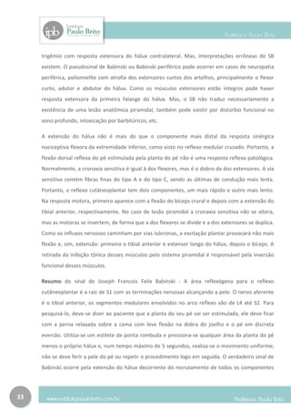 trigêmio com resposta extensora do hálux contralateral. Mas, interpretações errôneas do SB
     existem. O pseudosinal de Babinski ou Babinski periférico pode ocorrer em casos de neuropatia
     periférica, poliomielite com atrofia dos extensores curtos dos artelhos, principalmente o flexor
     curto, adutor e abdutor do hálux. Como os músculos extensores estão íntegros pode haver
     resposta extensora da primeira falange do hálux. Mas, o SB não traduz necessariamente a
     existência de uma lesão anatômica piramidal, também pode existir por distúrbio funcional no
     sono profundo, intoxicação por barbitúricos, etc.

     A extensão do hálux não é mais do que o componente mais distal da resposta sinérgica
     nociceptiva flexora da extremidade inferior, como visto no reflexo medular cruzado. Portanto, a
     flexão dorsal reflexa do pé estimulada pela planta do pé não é uma resposta reflexa patológica.
     Normalmente, a cronaxia sensitiva é igual à dos flexores, mas é o dobro da dos extensores. A via
     sensitiva contém fibras finas do tipo A e do tipo C, sendo as últimas de condução mais lenta.
     Portanto, o reflexo cutâneoplantar tem dois componentes, um mais rápido e outro mais lento.
     Na resposta motora, primeiro aparece com a flexão do bíceps crural e depois com a extensão do
     tibial anterior, respectivamente. No caso de lesão piramidal a cronaxia sensitiva não se altera,
     mas as motoras se invertem, de forma que a dos flexores se divide e a dos extensores se duplica.
     Como os influxos nervosos caminham por vias isócronas, a excitação plantar provocará não mais
     flexão e, sim, extensão: primeiro o tibial anterior e extensor longo do hálux, depois o bíceps. A
     retirada da inibição tônica desses músculos pelo sistema piramidal é responsável pela inversão
     funcional desses músculos.

     Resumo do sinal de Joseph Francois Felix Babinski - A área reflexógena para o reflexo
     cutâneoplantar é a raiz de S1 com as terminações nervosas alcançando a pele. O nervo aferente
     é o tibial anterior, os segmentos medulares envolvidos no arco reflexo vão de L4 até S2. Para
     pesquisá-lo, deve-se dizer ao paciente que a planta do seu pé vai ser estimulada, ele deve ficar
     com a perna relaxada sobre a cama com leve flexão na dobra do joelho e o pé em discreta
     eversão. Utiliza-se um estilete de ponta rombuda e pressiona-se qualquer área da planta do pé
     menos o próprio hálux e, num tempo máximo de 5 segundos, realiza-se o movimento uniforme;
     não se deve ferir a pele do pé ou repetir o procedimento logo em seguida. O verdadeiro sinal de
     Babinski ocorre pela extensão do hálux decorrente do recrutamento de todos os componentes




33
 
