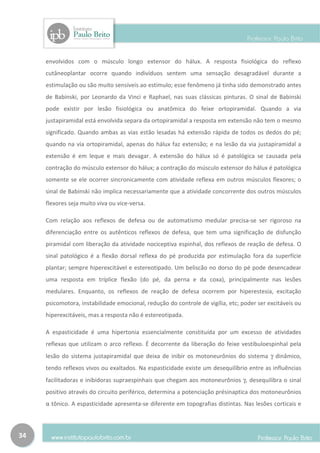 envolvidos com o músculo longo extensor do hálux. A resposta fisiológica do reflexo
     cutâneoplantar ocorre quando indivíduos sentem uma sensação desagradável durante a
     estimulação ou são muito sensíveis ao estímulo; esse fenômeno já tinha sido demonstrado antes
     de Babinski, por Leonardo da Vinci e Raphael, nas suas clássicas pinturas. O sinal de Babinski
     pode existir por lesão fisiológica ou anatômica do feixe ortopiramidal. Quando a via
     justapiramidal está envolvida separa da ortopiramidal a resposta em extensão não tem o mesmo
     significado. Quando ambas as vias estão lesadas há extensão rápida de todos os dedos do pé;
     quando na via ortopiramidal, apenas do hálux faz extensão; e na lesão da via justapiramidal a
     extensão é em leque e mais devagar. A extensão do hálux só é patológica se causada pela
     contração do músculo extensor do hálux; a contração do músculo extensor do hálux é patológica
     somente se ele ocorrer sincronicamente com atividade reflexa em outros músculos flexores; o
     sinal de Babinski não implica necessariamente que a atividade concorrente dos outros músculos
     flexores seja muito viva ou vice-versa.

     Com relação aos reflexos de defesa ou de automatismo medular precisa-se ser rigoroso na
     diferenciação entre os autênticos reflexos de defesa, que tem uma significação de disfunção
     piramidal com liberação da atividade nociceptiva espinhal, dos reflexos de reação de defesa. O
     sinal patológico é a flexão dorsal reflexa do pé produzida por estimulação fora da superfície
     plantar; sempre hiperexcitável e estereotipado. Um beliscão no dorso do pé pode desencadear
     uma resposta em tríplice flexão (do pé, da perna e da coxa), principalmente nas lesões
     medulares. Enquanto, os reflexos de reação de defesa ocorrem por hiperestesia, excitação
     psicomotora, instabilidade emocional, redução do controle de vigília, etc; poder ser excitáveis ou
     hiperexcitáveis, mas a resposta não é estereotipada.

     A espasticidade é uma hipertonia essencialmente constituída por um excesso de atividades
     reflexas que utilizam o arco reflexo. É decorrente da liberação do feixe vestibuloespinhal pela
     lesão do sistema justapiramidal que deixa de inibir os motoneurônios do sistema γ dinâmico,
     tendo reflexos vivos ou exaltados. Na espasticidade existe um desequilíbrio entre as influências
     facilitadoras e inibidoras supraespinhais que chegam aos motoneurônios γ, desequilibra o sinal
     positivo através do circuito periférico, determina a potenciação présinaptica dos motoneurônios
     α tônico. A espasticidade apresenta-se diferente em topografias distintas. Nas lesões corticais e



34
 