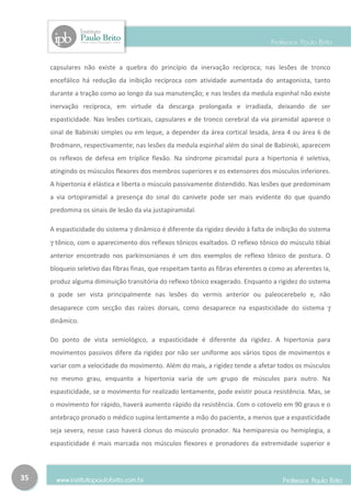 capsulares não existe a quebra do princípio da inervação recíproca; nas lesões de tronco
     encefálico há redução da inibição recíproca com atividade aumentada do antagonista, tanto
     durante a tração como ao longo da sua manutenção; e nas lesões da medula espinhal não existe
     inervação recíproca, em virtude da descarga prolongada e irradiada, deixando de ser
     espasticidade. Nas lesões corticais, capsulares e de tronco cerebral da via piramidal aparece o
     sinal de Babinski simples ou em leque, a depender da área cortical lesada, área 4 ou área 6 de
     Brodmann, respectivamente; nas lesões da medula espinhal além do sinal de Babinski, aparecem
     os reflexos de defesa em tríplice flexão. Na síndrome piramidal pura a hipertonia é seletiva,
     atingindo os músculos flexores dos membros superiores e os extensores dos músculos inferiores.
     A hipertonia é elástica e liberta o músculo passivamente distendido. Nas lesões que predominam
     a via ortopiramidal a presença do sinal do canivete pode ser mais evidente do que quando
     predomina os sinais de lesão da via justapiramidal.

     A espasticidade do sistema γ dinâmico é diferente da rigidez devido à falta de inibição do sistema
     γ tônico, com o aparecimento dos reflexos tônicos exaltados. O reflexo tônico do músculo tibial
     anterior encontrado nos parkinsonianos é um dos exemplos de reflexo tônico de postura. O
     bloqueio seletivo das fibras finas, que respeitam tanto as fibras eferentes α como as aferentes Ia,
     produz alguma diminuição transitória do reflexo tônico exagerado. Enquanto a rigidez do sistema
     α pode ser vista principalmente nas lesões do vermis anterior ou paleocerebelo e, não
     desaparece com secção das raízes dorsais, como desaparece na espasticidade do sistema γ
     dinâmico.

     Do ponto de vista semiológico, a espasticidade é diferente da rigidez. A hipertonia para
     movimentos passivos difere da rigidez por não ser uniforme aos vários tipos de movimentos e
     variar com a velocidade do movimento. Além do mais, a rigidez tende a afetar todos os músculos
     no mesmo grau, enquanto a hipertonia varia de um grupo de músculos para outro. Na
     espasticidade, se o movimento for realizado lentamente, pode existir pouca resistência. Mas, se
     o movimento for rápido, haverá aumento rápido da resistência. Com o cotovelo em 90 graus e o
     antebraço pronado o médico supina lentamente a mão do paciente, a menos que a espasticidade
     seja severa, nesse caso haverá clonus do músculo pronador. Na hemiparesia ou hemiplegia, a
     espasticidade é mais marcada nos músculos flexores e pronadores da extremidade superior e



35
 