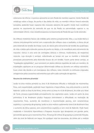 extensores da inferior. A postura apresenta-se com flexão do membro superior, tendo flexão do
     antebraço sobre o braço, do punho e dos dedos da mão; no membro inferior haverá extensão
     completa, podendo haver espasmo dos músculos adutores do quadril. Existe mais resistência
     passiva no movimento de extensão do que no de flexão na extremidade superior e, na
     extremidade inferior, mais resistência passiva no movimento de flexão do que no de extensão.


     Os reflexos miotáticos fásicos são inibidos pelo sistema justapiramidal. Mas, a sua lesão libera o
     sistema reticuloespinhal ventral com a expressão dos reflexos vivos e exaltados; o clonus do pé
     pela distensão do tendão do tríceps sural; da rótula pelo estiramento do tendão do quadríceps;
     da mão e dedos pela extensão passiva do punho ou dedos; e da mandíbula pelo estiramento do
     masseter. Clonus é uma serie de contrações clônicas e rítmicas, involuntárias, do respectivo
     músculo, cuja duração é variável, subordinada ao tempo em que se mantém a distensão
     provocada passivamente pela distensão brusca de um tendão. Fazem parte desse cortejo, as
     “trepidações epileptóides”, que consistem em abalos clônicos repetidos de todo um membro. As
     trepidações aparecem ao se pesquisar determinado reflexo ou durante um esforço voluntário.
     Esses sinais são devido a um marcapasso dos reflexos, neles intervêm os estímulos originados
     antagonistas pelos sucessivos estiramentos que sofre cada contração do agonista.

     Resumo da síndrome piramidal

     Lesão na área motora primária ou área 4 de Brodmann dificulta a realização de movimentos
     finos, sem espasticidade, podendo haver hipotonia e hiporreflexia, mas está presente o sinal de
     Babinski. Lesão na área 4s de Hines, limite entre as áreas 4 e 6 de Brodmann, de onde sai o feixe
     de Türck, provoca espasticidade principalmente nos segmentos axiais. Lesão em parte da área
     prémotora 6 de Brodmann produz fraqueza contralateral e dificuldade na realização de
     movimentos finos, aumento da resistência à movimentação passiva, sem características
     espástica, e a presença de grasping. Lesão na área motora suplementar área 6 de Brodmann leva
     a aumento do tônus passivo, sem características espástica e sem sinal de Babinski. Pode haver
     moderada e transitória hiperreflexia e fraqueza muscular que desaparece em grande parte,
     persistindo apenas para movimentos finos. Presença do reflexo de grasping ou preensão forçada,
     além do sinal de Babinski em leque. Em qualquer nível do neuroeixo, do córtex até a medula




36
 