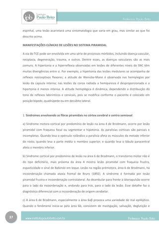 espinhal, uma lesão acarretará uma sintomatologia que varia em grau, mas similar ao que foi
     descrito acima.

     MANIFESTAÇÕES CLÍNICAS DE LESÕES NO SISTEMA PIRAMIDAL

     A via do TCE pode ser envolvida em uma série de processos mórbidos, incluindo doença vascular,
     neoplasia, degeneração, trauma, e outros. Dentre esses, as doenças vasculares são as mais
     comuns. A hipertonia e a hiperreflexia observadas em lesões de diferentes níveis do SNC têm
     muitas divergências entre si. Por exemplo, a hipertonia das lesões medulares se acompanha de
     reflexos nociceptivos flexores; a atitude de Wenicke-Mann é observada nas hemiplegias por
     lesão da capsula interna; nas lesões da coroa radiada a hemiparesia é desproporcionada e a
     hipertonia é menos intensa. A atitude hemiplégica é dinâmica, dependendo a distribuição do
     tono de reflexos labirínticos e cervicais, pois se modifica conforme o paciente é colocado em
     posição bípede, quadrúpede ou em decúbito lateral.



     1. Síndromes envolvendo as fibras piramidais no córtex cerebral e centro semioval:

     a) Síndrome motora cortical por predomínio de lesão na área 4 de Brodmann, ocorre por lesão
     piramidal com fraqueza focal ou segmentar e hipotonia. As paralisias corticais são parciais e
     incompletas. Quando lesa o opérculo rolândico a paralisia afeta os músculos da metade inferior
     do rosto; quando lesa a parte média o membro superior; e quando lesa o lóbulo paracentral
     afeta o membro inferior.

     b) Síndrome cortical por predomínio de lesão na área 6 de Brodmann, o transtorno motor não é
     do tipo deficitário, mais próxima da área 4 mostra lesão piramidal com fraqueza frustra,
     espasticidade e sinal de Babinski em leque. Lesão na região prémotora, área 6 de Brodmann, há
     incoordenação chamada ataxia frontal de Bruns (1892). A síndrome é formada por lesão
     piramidal frustra e incoordenação contralateral. Ao deambular para frente à láteropulsão ocorre
     para o lado da incoordenação e, andando para trás, para o lado da lesão. Esse detalhe faz o
     diagnóstico diferencial com a incoordenação de origem cerebelar.

     c) A área 6 de Brodmann, especialmente a área 6aβ provoca uma variedade de mal epiléptico.
     Quando o fenômeno inicia-se pela área 6b, consistem de mastigação, salivação, deglutição e


37
 