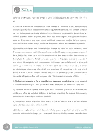 sensação constritiva na região da faringe; às vezes aparece gagueira, desejo de falar sem poder,
     etc.

     d) A área 6 de Brodmann quando lesada, pode apresentar a síndrome acinética hipertônica ou
     síndrome pseudopalidal. Nessa síndrome a lesão é puramente cortical e pode também combinar-
     se com fenômeno de catalepsia relacionada com hipertonia extrapiramidal. Existe disartria e
     amimia, quando a lesão é esquerda, existe afasia tipo Broca e agrafia. O diagnóstico diferencial
     pode ser feito com as síndromes extrapiramidais de origem nos gânglios da base, porque a
     síndrome descrita acima é do tipo piramidal e compromete apenas o córtex cerebral prémotor.

     e) Síndromes subcorticais e no centro semioval ocorrem por lesão nas fibras piramidais, dando
     fraqueza e espasticidade no dimídio contralateral à lesão. São desproporcionadas de predomínio
     facial, braquial ou crural. Lesão no ramo superficial da artéria cerebral média é responsável por
     hemiplegia de predomínio faciobraquial com prejuízo da linguagem quando à esquerda. O
     mecanismo fisiopatogênico mais comum nessas síndromes é o de embolia cerebral, advinda do
     coração, principalmente em casos de aneurisma de ponta do ventrículo esquerdo após enfarte
     do miocárdio, ou estenose da valva mitral como sequela de febre reumática. Lesão na artéria de
     Heubner, ramo da artéria cerebral anterior, é responsável por hemiplegia de predomínio crural
     sem afetar a linguagem. Essa síndrome pode estar relacionada com trombose sifilítica.

     2. Síndromes envolvendo as fibras piramidais que passam na cápsula interna: nessa topografia
     a característica semiológica é a de que o déficit motor é completo e a área lesada é pequena.

     a) Síndrome do andar superior acontece por lesão dos ramos profundos da artéria cerebral
     média, que afeta as radiações talâmicas e as fibras piramidais. No quadro clínico aparece
     hemianestesia e hemiplegia contralateral à lesão.

     b) Síndrome da porção anterior do andar inferior ocorre por lesão da artéria coroidéa anterior,
     apresentando uma síndrome extrapiramidal.

     c) Síndrome porção pósteroventral do andar inferior acontece por lesão da artéria coroidéa
     posterior, mostrando hemiplegia pura com espasticidade adquirindo postura de Wernicke Mann.




38
 