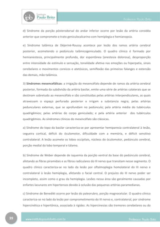 d) Síndrome da porção pósterodorsal do andar inferior ocorre por lesão da artéria coroidéa
     anterior que compromete o trato geniculocalcarino com hemiplegia e hemianopsia.

     e) Síndrome talâmica de Déjerinè-Roussy acontece por lesão dos ramos artéria cerebral
     posterior, acometendo o pedúnculo talâmicogeniculado. O quadro clínico é formado por
     hemianestesia, principalmente profunda, dor espontânea (anestesia dolorosa), desproporção
     entre intensidade de estímulo e sensação, tonalidade afetiva nas emoções ou hiperpatia, sinais
     cerebelares e movimentos coreicos e atetósicos, semiflexão das primeiras falanges e extensão
     das demais, mão talâmica.

     3) Síndromes mesencefálicas: a irrigação do mesencéfalo depende de ramos da artéria cerebral
     posterior, formada da subdivisão da artéria basilar, emite uma série de artérias colaterais que se
     destinam sobretudo ao mesencéfalo e são constituídas pelas artérias interpendiculares, as quais
     atravessam o espaço perfurado posterior e irrigam a substancia negra; pelas artérias
     pedunculares externas, que se aprofundam no pedúnculo; pela artéria média do tubérculos
     quadrigêmios; pelas artérias do corpo geniculado; e pela artéria anterior         dos tubérculos
     quadrigêmios. As síndromes clínicas do mesencéfalo são clássicas.

     a) Síndrome do topo da basilar caracteriza-se por apresentar hemiparesia contralateral à lesão,
     cegueira cortical, déficit do óculomotor, dificuldade com a memória, e déficit sensitivo
     contralateral. A lesão acomete os lobos occipitais, núcleos do óculomotor, pedúnculo cerebral,
     porção medial do lobo temporal e tálamo.


     b) Síndrome de Weber depende de isquemia da porção ventral da base do pedúnculo cerebral,
     afetando as fibras piramidais e as fibras radiculares do III nervo que transitam nesse segmento. O
     quadro clínico caracteriza-se no lado da lesão por oftalmoplegia homolateral do III nervo e
     contralateral à lesão hemiplegia, afetando o facial central. O prejuízo do III nervo poder ser
     incompleto, assim como o grau da hemiplegia. Lesões nessa área são geralmente causadas por
     enfartes lacunares em hipertensos devido à oclusão das pequenas artérias paramedianas.

     c) Síndrome de Benedikt ocorre por lesão do paleorubro, porção magnocelular. O quadro clínico
     caracteriza-se no lado da lesão por comprometimento do III nervo e, contralateral, por síndrome
     hipercinética e hipertônica, associada à rigidez. As hipercinesias são tremores cerebelares ou do



39
 