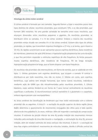 Histologia do córtex motor cerebral

    O córtex cerebral é formado por seis camadas. Segundo Ramon y Cajal o neocórtex possui dois
    tipos distintos de células: neurônios piramidais, que constituem 72%, e os não piramidais, que
    formam 28% restantes. Há uma grande variedade de tamanho entre esses neurônios, que
    alcançam dimensões entre neurônios pequenos a gigantes. Os neurônios piramidais se
    distribuem entre as camadas, II e IV do córtex cerebral. Embora a maioria dos neurônios
    piramidais esteja situada nas camadas III e V do córtex cerebral. Existem dois tipos de células
    piramidais, as rápidas, que transmitem impulsos fisiológicos a 27 ms, e as lentas, que o fazem a
    19 ms. As rápidas caracterizam-se por apresentar poucas espinhas dendríticas, baixa resistência
    de membrana, potenciais de ação (PA) breves e hiperpolarização póspotencial de curta duração,
    o que lhes permitem responder a estímulos repetitivos de alta frequência. As lentas possuem
    muitas espinhas dendríticas, alto resistência de frequência, PA de longa duração,
    hiperpolarização póspotencial longa, que as fazem disparar com baixa frequência.

    Os neurônios não piramidais são interneurônios, em forma de estrelas, que se subdivide em três
    tipos. 1. Células granulares com espinhas dendríticas, que ocupam a camada IV cortical e
    distribuem-se por todo neocórtex, mas não no motor; 2. Células em cesto, sem espinhas
    dendríticas, cujo axônio tem direção horizontal, que inerva outros neurônios, inibindo-os
    mediante ação do GABA que são retroalimentados pelos neurônios piramidais; 3. Células
    bipolares, cujos axônios dividem-se em forma de T para inervar verticalmente os neurônios
    superficiais e profundos. O neurotransmissor cortical excitatório é o glutamato e o aspartato,
    embora alguns possam usar neuropeptídeos.

    As áreas cerebrais da classificação de Brodmann que mais estão relacionadas com o sistema
    piramidal são as seguintes: A área 8 – a excitação da porção superior da desta região (áreas
    8αβδ) determina o aparecimento de movimentos conjugados dos olhos para o lado oposto,
    abertura da rima palpebral e, às vezes, midríase. Além de responder a excitação do campo ocular
    intuitivo. O estímulo da porção inferior da área 8γ produz inibição dos movimentos rítmicos
    induzidos pela excitação da área 6bα durante a mastigação, a estimulação da área 8γ, provoca
    inibição, além de receber estímulos de áreas corticais não intuitivas. A área 6 – a excitação da
    área 6aα origina contralateral: movimentos de músculos isolados, devido à difusão cortical do



4
 