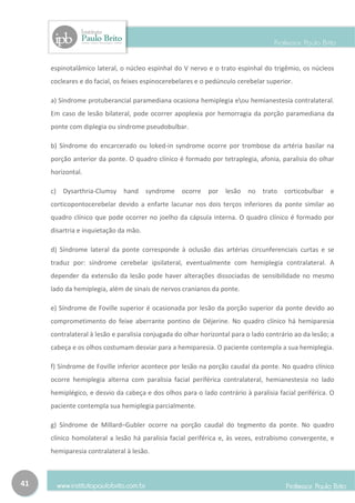 espinotalâmico lateral, o núcleo espinhal do V nervo e o trato espinhal do trigêmio, os núcleos
     cocleares e do facial, os feixes espinocerebelares e o pedúnculo cerebelar superior.

     a) Síndrome protuberancial paramediana ocasiona hemiplegia eou hemianestesia contralateral.
     Em caso de lesão bilateral, pode ocorrer apoplexia por hemorragia da porção paramediana da
     ponte com diplegia ou síndrome pseudobulbar.

     b) Síndrome do encarcerado ou loked-in syndrome ocorre por trombose da artéria basilar na
     porção anterior da ponte. O quadro clínico é formado por tetraplegia, afonia, paralisia do olhar
     horizontal.

     c)   Dysarthria-Clumsy hand       syndrome    ocorre   por   lesão   no   trato   corticobulbar e
     corticopontocerebelar devido a enfarte lacunar nos dois terços inferiores da ponte similar ao
     quadro clínico que pode ocorrer no joelho da cápsula interna. O quadro clínico é formado por
     disartria e inquietação da mão.

     d) Síndrome lateral da ponte corresponde à oclusão das artérias circunferenciais curtas e se
     traduz por: síndrome cerebelar ipsilateral, eventualmente com hemiplegia contralateral. A
     depender da extensão da lesão pode haver alterações dissociadas de sensibilidade no mesmo
     lado da hemiplegia, além de sinais de nervos cranianos da ponte.

     e) Síndrome de Foville superior é ocasionada por lesão da porção superior da ponte devido ao
     comprometimento do feixe aberrante pontino de Déjerine. No quadro clínico há hemiparesia
     contralateral à lesão e paralisia conjugada do olhar horizontal para o lado contrário ao da lesão; a
     cabeça e os olhos costumam desviar para a hemiparesia. O paciente contempla a sua hemiplegia.

     f) Síndrome de Foville inferior acontece por lesão na porção caudal da ponte. No quadro clínico
     ocorre hemiplegia alterna com paralisia facial periférica contralateral, hemianestesia no lado
     hemiplégico, e desvio da cabeça e dos olhos para o lado contrário à paralisia facial periférica. O
     paciente contempla sua hemiplegia parcialmente.

     g) Síndrome de Millard–Gubler ocorre na porção caudal do tegmento da ponte. No quadro
     clínico homolateral a lesão há paralisia facial periférica e, às vezes, estrabismo convergente, e
     hemiparesia contralateral à lesão.



41
 