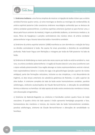 5. Síndromes bulbares: uma forma simplista de mostrar a irrigação do bulbo é dizer que a artéria
     vertebral fornece quatro ramos. a) ramo meningeo se destina as meninges do rombencéfalo; b)
     artéria espinhal posterior (não caracteriza síndrome neurológica conhecida) que se destaca da
     artéria cerebelar posteroinferior; c) artérias espinhais anteriores (juntam-se para formar uma, e
     desce pela fissura anterior da medula), irrigam as pirâmides bulbares, os leminiscos mediais e, às
     vezes, fibras do hipoglosso e porções ventrolaterais dos núcleos olivar; d) artéria cerebelar
     pósteroinferior irriga a fosseta lateral do bulbo e hemisfério cerebelar.

     a) Síndrome da artéria espinhal anterior (1908) manifesta-se com dormência e redução de força
     no dimídio contralateral à lesão. No exame há sinais piramidais e distúrbio da sensibilidade
     profunda. Pode haver língua com fibrilações e nistagmo por lesão do FLM posterior no lado da
     lesão.

     b) Síndrome de Wallenberg na maior parte das vezes ocorre por lesão na artéria vertebral e, mais
     raro, na artéria cerebelar pósteroinferior. A região da fosseta lateral é uma área cuneiforme com
     o ápice voltado pósteromedial. Essa região abrange os tratos espinocerebelares ventral e dorsal,
     trato espinotalâmico lateral e o núcleo do vago e do glossofaríngeo (porção superior do núcleo
     ambíguo), parte das formações reticulares, inclusive as vias simpáticas, a raiz descendente do
     trigêmio, os dois terços anteriores da substância gelatinosa de Rolando, e o pólo superior da
     oliva bulbar. A síndrome completa do lado da lesão existe hemissíndrome cerebelar, paralisia
     velofaringea, síndrome oculosimpática de Claude Bernard-Horner, e alteração da sensibilidade
     térmica e dolorosa na hemiface: do lado oposto da lesão existe anestesia dos membros e tronco,
     com dissociação siringomiélica.

     c) Síndrome de Babinski-Nageotte ou síndrome d hemibulbo contem quatro focos de lesão
     vasculares. O quadro clínico do lado oposto à lesão apresenta hemiplegia poupando a face,
     hemianestesia dos membros e troncos; do mesmo lado da lesão hemissíndrome cerebelar,
     paralisia velofaringea, síndrome de Claude Bernard-Horner e alterações de sensibilidade na
     hemiface.




42
 