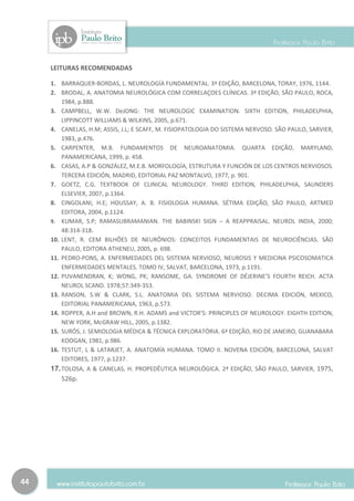 LEITURAS RECOMENDADAS

     1. BARRAQUER-BORDAS, L. NEUROLOGÍA FUNDAMENTAL. 3ª EDIÇÃO, BARCELONA, TORAY, 1976, 1144.
     2. BRODAL, A. ANATOMIA NEUROLÓGICA COM CORRELAÇOES CLÍNICAS. 3ª EDIÇÃO, SÃO PAULO, ROCA,
         1984, p.888.
     3. CAMPBELL, W.W. DeJONG: THE NEUROLOGIC EXAMINATION. SIXTH EDITION, PHILADELPHIA,
         LIPPINCOTT WILLIAMS & WILKINS, 2005, p.671.
     4. CANELAS, H.M; ASSIS, J.L; E SCAFF, M. FISIOPATOLOGIA DO SISTEMA NERVOSO. SÃO PAULO, SARVIER,
         1983, p.476.
     5. CARPENTER, M.B. FUNDAMENTOS DE NEUROANATOMIA. QUARTA EDIÇÃO, MARYLAND,
         PANAMERICANA, 1999, p. 458.
     6. CASAS, A.P & GONZÁLEZ, M.E.B. MORFOLOGÍA, ESTRUTURA Y FUNCIÓN DE LOS CENTROS NERVIOSOS.
         TERCERA EDICIÓN, MADRID, EDITORIAL PAZ MONTALVO, 1977, p. 901.
     7. GOETZ, C.G. TEXTBOOK OF CLINICAL NEUROLOGY. THIRD EDITION, PHILADELPHIA, SAUNDERS
         ELSEVIER, 2007, p.1364.
     8. CINGOLANI, H.E; HOUSSAY, A. B. FISIOLOGIA HUMANA. SÉTIMA EDIÇÃO, SÃO PAULO, ARTMED
         EDITORA, 2004, p.1124.
     9. KUMAR, S.P; RAMASUBRAMANIAN. THE BABINSKI SIGN – A REAPPRAISAL. NEUROL INDIA, 2000;
         48:314-318.
     10. LENT, R. CEM BILHÕES DE NEURÔNIOS: CONCEITOS FUNDAMENTAIS DE NEUROCIÊNCIAS. SÃO
         PAULO, EDITORA ATHENEU, 2005, p. 698.
     11. PEDRO-PONS, A. ENFERMEDADES DEL SISTEMA NERVIOSO, NEUROSIS Y MEDICINA PSICOSOMATICA
         ENFERMEDADES MENTALES. TOMO IV, SALVAT, BARCELONA, 1973, p.1191.
     12. PUVANENDRAN, K; WONG, PK; RANSOME, GA. SYNDROME OF DÉJERINE’S FOURTH REICH. ACTA
         NEUROL SCAND. 1978;57:349-353.
     13. RANSON, S.W & CLARK, S.L. ANATOMIA DEL SISTEMA NERVIOSO. DECIMA EDICIÓN, MEXICO,
         EDITORIAL PANAMERICANA, 1963, p.573.
     14. ROPPER, A.H and BROWN, R.H. ADAMS and VICTOR’S: PRINCIPLES OF NEUROLOGY. EIGHTH EDITION,
         NEW YORK, McGRAW HILL, 2005, p.1382.
     15. SURÓS, J. SEMIOLOGIA MÉDICA & TÉCNICA EXPLORATÓRIA. 6ª EDIÇÃO, RIO DE JANEIRO, GUANABARA
         KOOGAN, 1981, p.986.
     16. TESTUT, L & LATARJET, A. ANATOMÍA HUMANA. TOMO II. NOVENA EDICIÓN, BARCELONA, SALVAT
         EDITORES, 1977, p.1237.
     17. TOLOSA, A & CANELAS, H. PROPEDÊUTICA NEUROLÓGICA. 2ª EDIÇÃO, SÃO PAULO, SARVIER, 1975,
        526p.




44
 