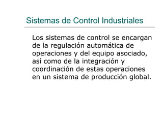 Sistemas de Control Industriales
Los sistemas de control se encargan
de la regulación automática de
operaciones y del equipo asociado,
así como de la integración y
coordinación de estas operaciones
en un sistema de producción global.
 