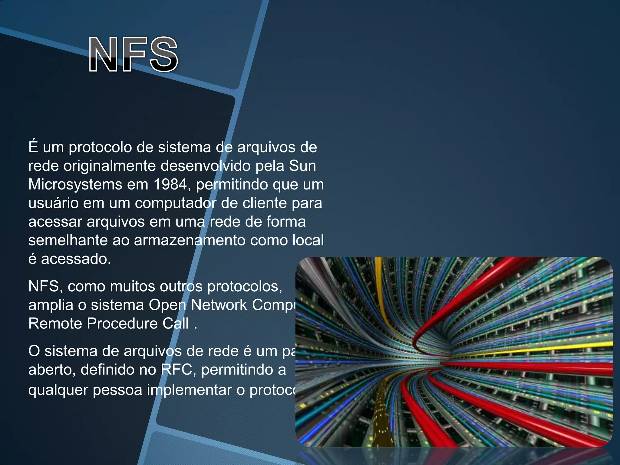 É um protocolo de sistema de arquivos de
rede originalmente desenvolvido pela Sun
Microsystems em 1984, permitindo que um
usuário em um computador de cliente para
acessar arquivos em uma rede de forma
semelhante ao armazenamento como local
é acessado.
NFS, como muitos outros protocolos,
amplia o sistema Open Network Computing,
Remote Procedure Call .
O sistema de arquivos de rede é um padrão
aberto, definido no RFC, permitindo a
qualquer pessoa implementar o protocolo.
 