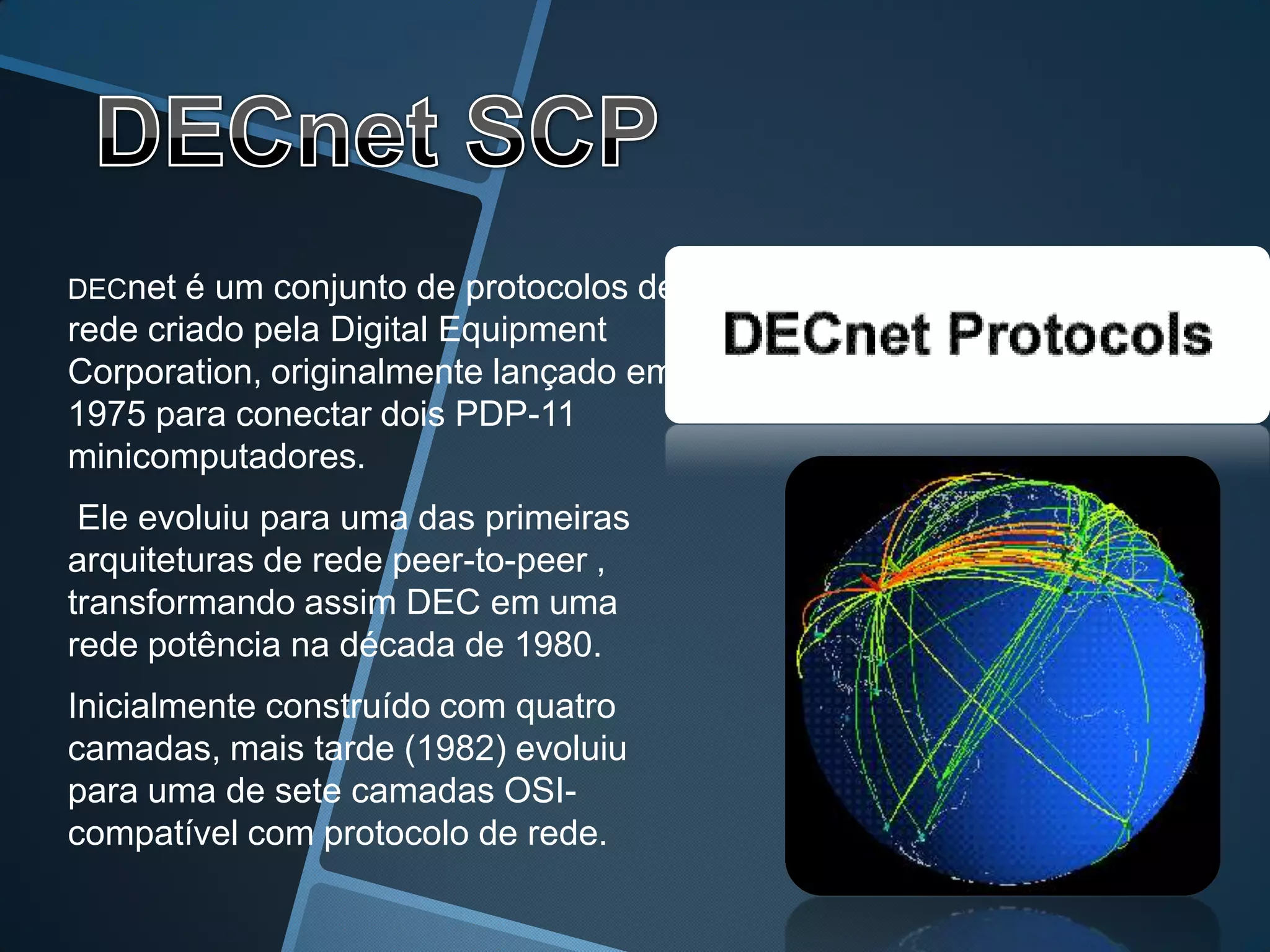 DECnet  é um conjunto de protocolos de
rede criado pela Digital Equipment
Corporation, originalmente lançado em
1975 para conectar dois PDP-11
minicomputadores.
 Ele evoluiu para uma das primeiras
arquiteturas de rede peer-to-peer ,
transformando assim DEC em uma
rede potência na década de 1980.
Inicialmente construído com quatro
camadas, mais tarde (1982) evoluiu
para uma de sete camadas OSI-
compatível com protocolo de rede.
 