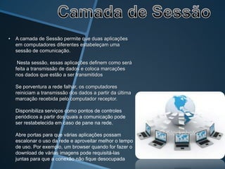 •   A camada de Sessão permite que duas aplicações
    em computadores diferentes estabeleçam uma
    sessão de comunicação.

     Nesta sessão, essas aplicações definem como será
    feita a transmissão de dados e coloca marcações
    nos dados que estão a ser transmitidos

    Se porventura a rede falhar, os computadores
    reiniciam a transmissão dos dados a partir da última
    marcação recebida pelo computador receptor.

    Disponibiliza serviços como pontos de controles
    periódicos a partir dos quais a comunicação pode
    ser restabelecida em caso de pane na rede.

    Abre portas para que várias aplicações possam
    escalonar o uso da rede e aproveitar melhor o tempo
    de uso. Por exemplo, um browser quando for fazer o
    download de várias imagens pode requisitá-las
    juntas para que a conexão não fique desocupada
 