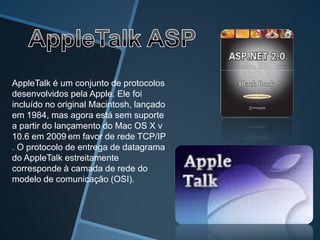 AppleTalk é um conjunto de protocolos
desenvolvidos pela Apple. Ele foi
incluído no original Macintosh, lançado
em 1984, mas agora está sem suporte
a partir do lançamento do Mac OS X v
10.6 em 2009 em favor de rede TCP/IP
. O protocolo de entrega de datagrama
do AppleTalk estreitamente
corresponde à camada de rede do
modelo de comunicação (OSI).
 
