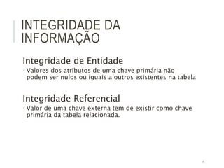 11
INTEGRIDADE DA
INFORMAÇÃO
Integridade de Entidade
 Valores dos atributos de uma chave primária não
podem ser nulos ou iguais a outros existentes na tabela
Integridade Referencial
 Valor de uma chave externa tem de existir como chave
primária da tabela relacionada.
 