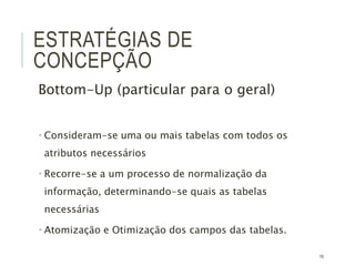16
ESTRATÉGIAS DE
CONCEPÇÃO
Bottom-Up (particular para o geral)
 Consideram-se uma ou mais tabelas com todos os
atributos necessários
 Recorre-se a um processo de normalização da
informação, determinando-se quais as tabelas
necessárias
 Atomização e Otimização dos campos das tabelas.
 