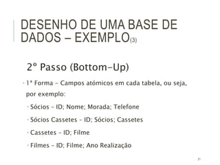 21
DESENHO DE UMA BASE DE
DADOS – EXEMPLO(3)
2º Passo (Bottom-Up)
 1ª Forma - Campos atómicos em cada tabela, ou seja,
por exemplo:
 Sócios – ID; Nome; Morada; Telefone
 Sócios Cassetes – ID; Sócios; Cassetes
 Cassetes – ID; Filme
 Filmes – ID; Filme; Ano Realização
 