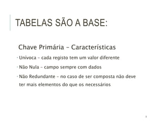 8
TABELAS SÃO A BASE:
Chave Primária – Características
 Unívoca – cada registo tem um valor diferente
 Não Nula – campo sempre com dados
 Não Redundante – no caso de ser composta não deve
ter mais elementos do que os necessários
 