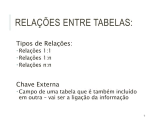 9
RELAÇÕES ENTRE TABELAS:
Tipos de Relações:
 Relações 1:1
 Relações 1:n
 Relações n:n
Chave Externa
 Campo de uma tabela que é também incluído
em outra – vai ser a ligação da informação
 