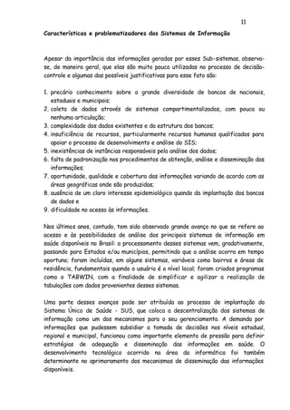 11
Características e problematizadores dos Sistemas de Informação
Apesar da importância das informações geradas por esses Sub-sistemas, observa-
se, de maneira geral, que elas são muito pouco utilizadas no processo de decisão-
controle e algumas das possíveis justificativas para esse fato são:
1. precário conhecimento sobre a grande diversidade de bancos de nacionais,
estaduais e municipais;
2. coleta de dados através de sistemas compartimentalizados, com pouca ou
nenhuma articulação;
3. complexidade dos dados existentes e da estrutura dos bancos;
4. insuficiência de recursos, particularmente recursos humanos qualificados para
apoiar o processo de desenvolvimento e análise do SIS;
5. inexistências de instâncias responsáveis pela análise dos dados;
6. falta de padronização nos procedimentos de obtenção, análise e disseminação das
informações;
7. oportunidade, qualidade e cobertura das informações variando de acordo com as
áreas geográficas onde são produzidas;
8. ausência de um claro interesse epidemiológico quando da implantação dos bancos
de dados e
9. dificuldade no acesso às informações.
Nos últimos anos, contudo, tem sido observado grande avanço no que se refere ao
acesso e às possibilidades de análise dos principais sistemas de informação em
saúde disponíveis no Brasil: o processamento desses sistemas vem, gradativamente,
passando para Estados e/ou municípios, permitindo que a análise ocorra em tempo
oportuno; foram incluídas, em alguns sistemas, variáveis como bairros e áreas de
residência, fundamentais quando o usuário é o nível local; foram criados programas
como o TABWIN, com a finalidade de simplificar e agilizar a realização de
tabulações com dados provenientes desses sistemas.
Uma parte desses avanços pode ser atribuída ao processo de implantação do
Sistema Único de Saúde - SUS, que coloca a descentralização dos sistemas de
informação como um dos mecanismos para o seu gerenciamento. A demanda por
informações que pudessem subsidiar a tomada de decisões nos níveis estadual,
regional e municipal, funcionou como importante elemento de pressão para definir
estratégias de adequação e disseminação das informações em saúde. O
desenvolvimento tecnológico ocorrido na área da informática foi também
determinante no aprimoramento dos mecanismos de disseminação das informações
disponíveis.
 