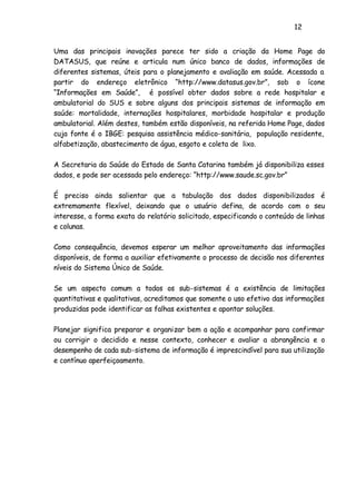 12
Uma das principais inovações parece ter sido a criação da Home Page do
DATASUS, que reúne e articula num único banco de dados, informações de
diferentes sistemas, úteis para o planejamento e avaliação em saúde. Acessada a
partir do endereço eletrônico “http://www.datasus.gov.br”, sob o ícone
“Informações em Saúde”, é possível obter dados sobre a rede hospitalar e
ambulatorial do SUS e sobre alguns dos principais sistemas de informação em
saúde: mortalidade, internações hospitalares, morbidade hospitalar e produção
ambulatorial. Além destes, também estão disponíveis, na referida Home Page, dados
cuja fonte é o IBGE: pesquisa assistência médico-sanitária, população residente,
alfabetização, abastecimento de água, esgoto e coleta de lixo.
A Secretaria da Saúde do Estado de Santa Catarina também já disponibiliza esses
dados, e pode ser acessada pelo endereço: “http://www.saude.sc.gov.br”
É preciso ainda salientar que a tabulação dos dados disponibilizados é
extremamente flexível, deixando que o usuário defina, de acordo com o seu
interesse, a forma exata do relatório solicitado, especificando o conteúdo de linhas
e colunas.
Como consequência, devemos esperar um melhor aproveitamento das informações
disponíveis, de forma a auxiliar efetivamente o processo de decisão nos diferentes
níveis do Sistema Único de Saúde.
Se um aspecto comum a todos os sub-sistemas é a existência de limitações
quantitativas e qualitativas, acreditamos que somente o uso efetivo das informações
produzidas pode identificar as falhas existentes e apontar soluções.
Planejar significa preparar e organizar bem a ação e acompanhar para confirmar
ou corrigir o decidido e nesse contexto, conhecer e avaliar a abrangência e o
desempenho de cada sub-sistema de informação é imprescindível para sua utilização
e contínuo aperfeiçoamento.
 