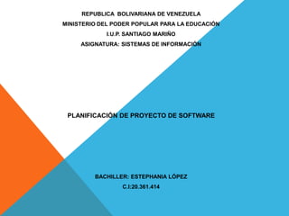REPUBLICA BOLIVARIANA DE VENEZUELA
MINISTERIO DEL PODER POPULAR PARA LA EDUCACIÓN
I.U.P. SANTIAGO MARIÑO
ASIGNATURA: SISTEMAS DE INFORMACIÓN
PLANIFICACIÓN DE PROYECTO DE SOFTWARE
BACHILLER: ESTEPHANIA LÓPEZ
C.I:20.361.414
 